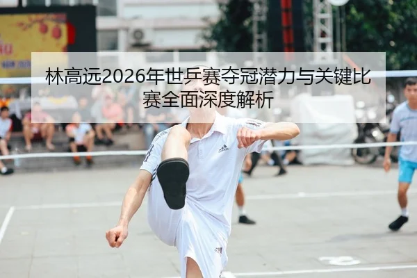 林高远2026年世乒赛夺冠潜力与关键比赛全面深度解析