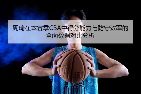 周琦在本赛季CBA中得分能力与防守效率的全面数据对比分析